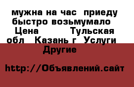 мужна на час  приеду быстро возьмумало › Цена ­ 100 - Тульская обл., Казань г. Услуги » Другие   
